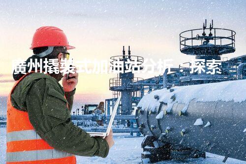 廣州撬裝式加油站分析：探索數(shù)據(jù)背后的秘密！